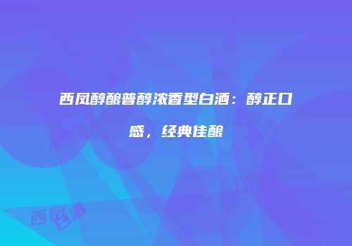 西凤醇酿普醇浓香型白酒：醇正口感，经典佳酿