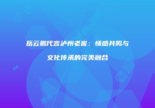 岳云鹏代言泸州老窖：情感共鸣与文化传承的完美融合