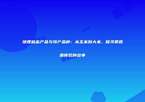 地理标志产品与特产品种：从玉米到大米，探寻贵腐酒背后的故事