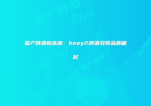 国产啤酒新高度：heey2啤酒引领品质崛起