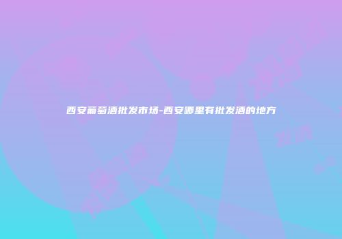 西安葡萄酒批发市场-西安哪里有批发酒的地方