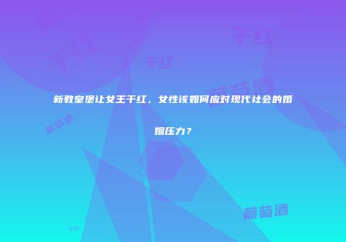 新教皇堡让女王干红，女性该如何应对现代社会的婚姻压力？