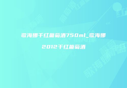 歌海娜干红葡萄酒750ml_歌海娜2012干红葡萄酒