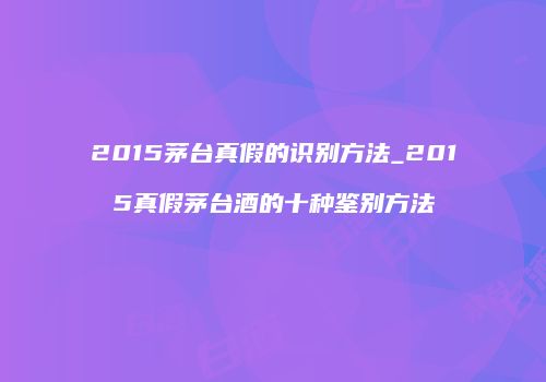 2015茅台真假的识别方法_2015真假茅台酒的十种鉴别方法