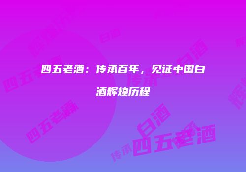 四五老酒：传承百年，见证中国白酒辉煌历程