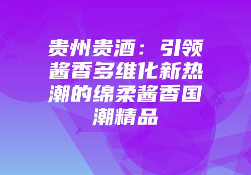 贵州贵酒：引领酱香多维化新热潮的绵柔酱香国潮精品