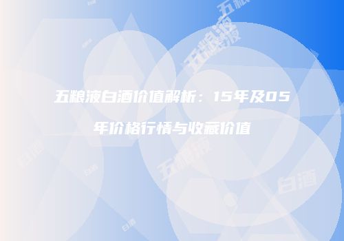 五粮液白酒价值解析：15年及05年价格行情与收藏价值