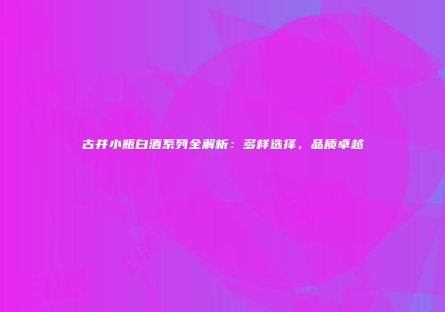 古井小瓶白酒系列全解析：多样选择，品质卓越
