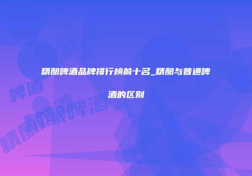 精酿啤酒品牌排行榜前十名_精酿与普通啤酒的区别