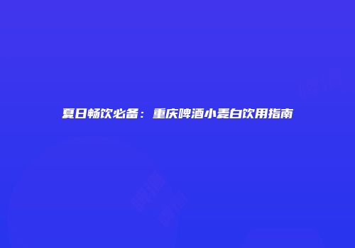 夏日畅饮必备：重庆啤酒小麦白饮用指南