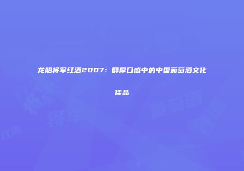 龙船将军红酒2007：醇厚口感中的中国葡萄酒文化佳品