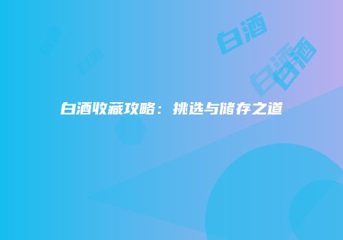 白酒收藏攻略：挑选与储存之道