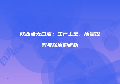 陕西老太白酒：生产工艺、质量控制与保质期解析