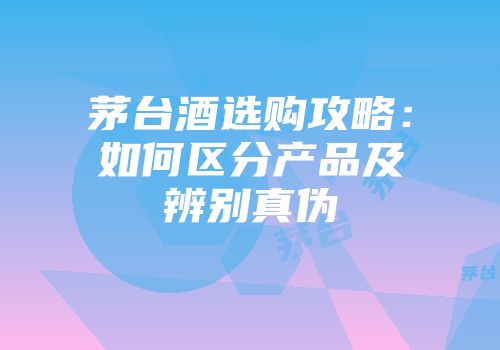 茅台酒选购攻略：如何区分产品及辨别真伪