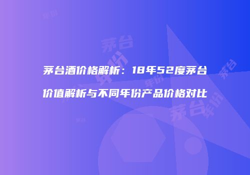 茅台酒价格解析：18年52度茅台价值解析与不同年份产品价格对比