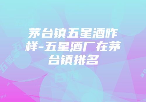 茅台镇五星酒咋样-五星酒厂在茅台镇排名