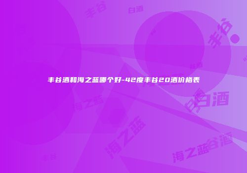 丰谷酒和海之蓝哪个好-42度丰谷20酒价格表