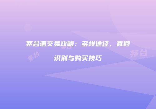 茅台酒交易攻略：多样途径、真假识别与购买技巧