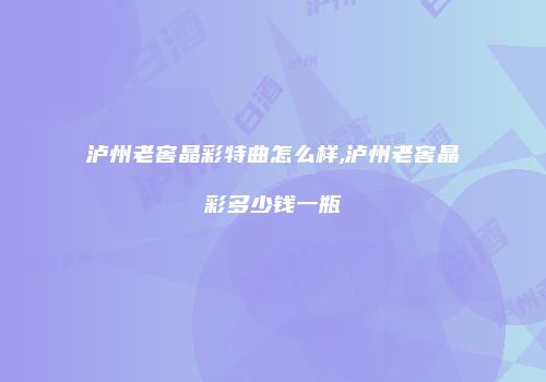 泸州老窖晶彩特曲怎么样,泸州老窖晶彩多少钱一瓶