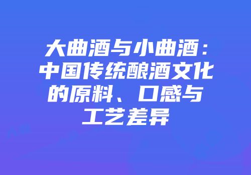 大曲酒与小曲酒：中国传统酿酒文化的原料、口感与工艺差异