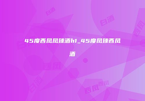 45度西凤凤臻酒h1_45度凤臻西凤酒