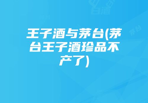 王子酒与茅台(茅台王子酒珍品不产了)