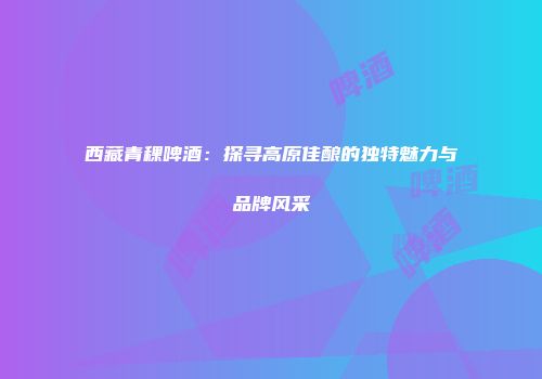 西藏青稞啤酒：探寻高原佳酿的独特魅力与品牌风采