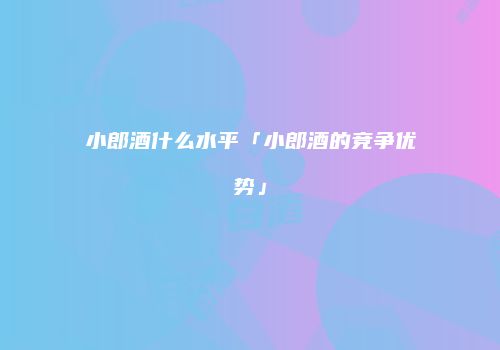 小郎酒什么水平「小郎酒的竞争优势」