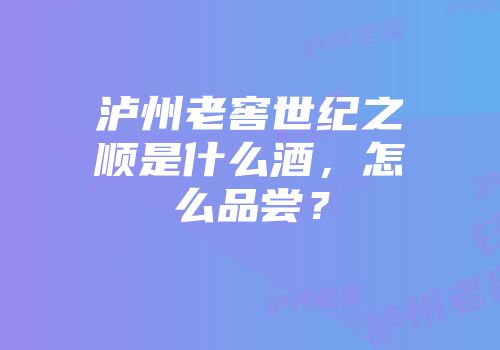 泸州老窖世纪之顺是什么酒，怎么品尝？