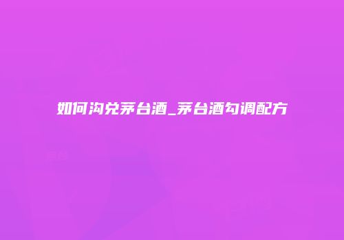 如何沟兑茅台酒_茅台酒勾调配方