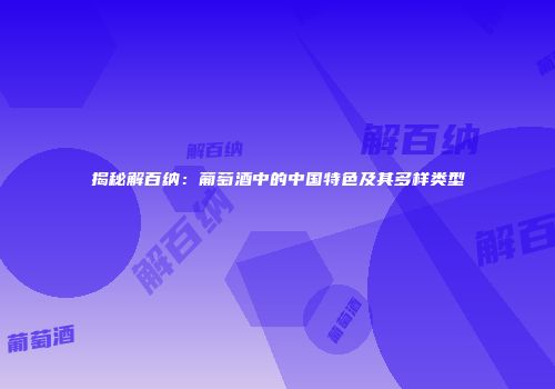 揭秘解百纳：葡萄酒中的中国特色及其多样类型