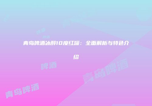 青岛啤酒冰醇10度红罐：全面解析与特色介绍