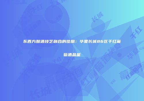 东西方酿酒技艺融合的佳酿：华夏长城86区干红葡萄酒品鉴