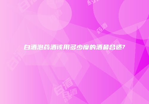 白酒泡药酒该用多少度的酒最合适?