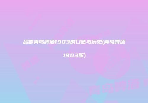 品尝青岛啤酒1903的口感与历史(青岛啤酒1903听)