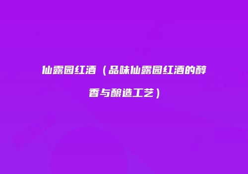仙露园红酒（品味仙露园红酒的醇香与酿造工艺）