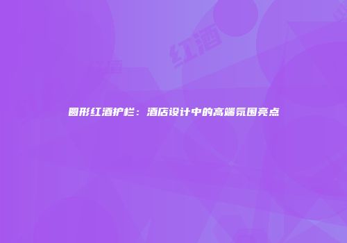 圆形红酒护栏：酒店设计中的高端氛围亮点