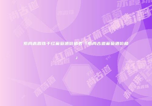 紫尚赤霞珠干红葡萄酒价格表「紫尚古道葡萄酒价格」