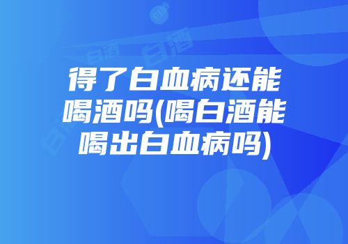 得了白血病还能喝酒吗(喝白酒能喝出白血病吗)