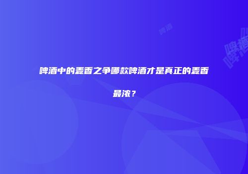 啤酒中的麦香之争哪款啤酒才是真正的麦香最浓？