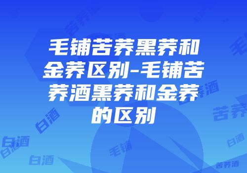 毛铺苦荞黑荞和金荞区别-毛铺苦荞酒黑荞和金荞的区别