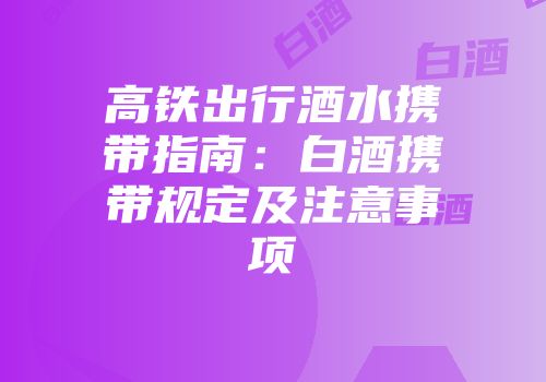 高铁出行酒水携带指南：白酒携带规定及注意事项