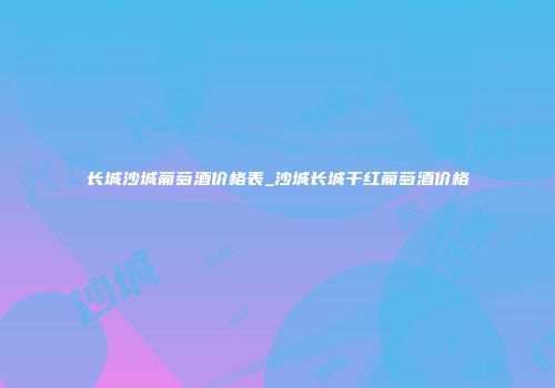 长城沙城葡萄酒价格表_沙城长城干红葡萄酒价格