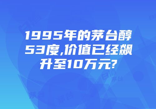1995年的茅台醇53度,价值已经飙升至10万元?