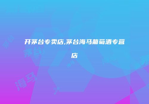 开茅台专卖店,茅台海马葡萄酒专营店