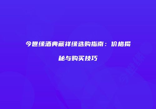 今世缘酒典藏祥缘选购指南：价格揭秘与购买技巧