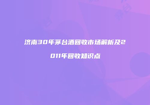 济南30年茅台酒回收市场解析及2011年回收知识点