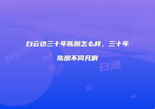 白云边三十年陈酿怎么样，三十年陈酿不同凡响