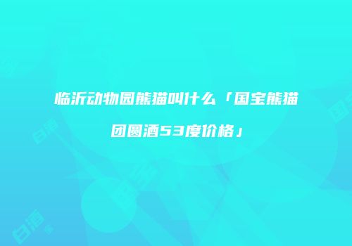 临沂动物园熊猫叫什么「国宝熊猫团圆酒53度价格」