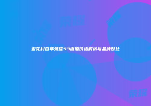 杏花村百年荣耀53度酒价格解析与品牌对比
